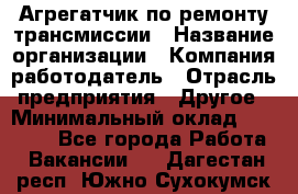 Агрегатчик по ремонту трансмиссии › Название организации ­ Компания-работодатель › Отрасль предприятия ­ Другое › Минимальный оклад ­ 50 000 - Все города Работа » Вакансии   . Дагестан респ.,Южно-Сухокумск г.